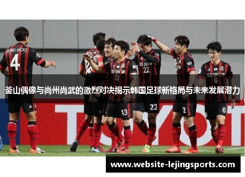 釜山偶像与尚州尚武的激烈对决揭示韩国足球新格局与未来发展潜力